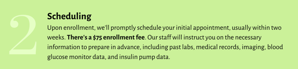 STEP 2 - Upon enrollment, we'll promptly schedule your initial appointment, usually within 2 weeks. There's a $75 enrollment fee. Our staff will instruct you on the necessary information to prepare in advance, including past labs, medical records, imaging, blood glucose monitor data and insulin pump data.