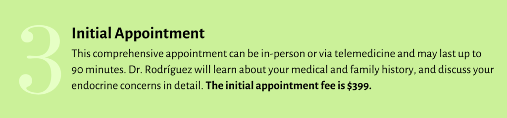 STEP 3 - This comprehensive initial appointment can be in-person or via telemedicine and may last up to 90 minutes. Dr/ Rodriguez will learn about your medical and family history and discuss your endocrine concerns in detail. The initial appointment fee is $399.